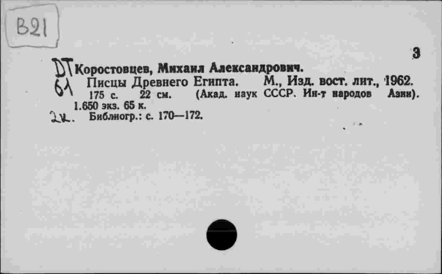 ﻿Е>21 '
„	а
Щ Коростовцев, Михаил Александрович.
г 1	Писцы Древнего Египта.	М., Изд. вост, лит., 1962.
* ’ і 75 с. 22 см.	(Акад, наук СССР. Ин-т народов Азин).
1.650 экз. 65 к.
XV-- Библиогр.: с. 170—172.